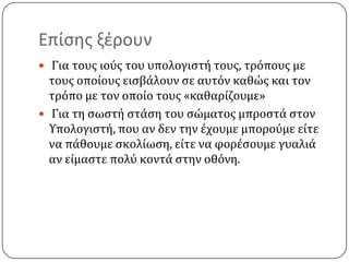 Επίςθσ ξζρουν
 Για τουσ ιοϑσ του υπολογιςτό τουσ, τρϐπουσ με
  τουσ οπούουσ ειςβϊλουν ςε αυτϐν καθώσ και τον
  τρϐπο με τον οπούο τουσ «καθαρύζουμε»
 Για τη ςωςτό ςτϊςη του ςώματοσ μπροςτϊ ςτον
  Τπολογιςτό, που αν δεν την ϋχουμε μποροϑμε εύτε
  να πϊθουμε ςκολύωςη, εύτε να φορϋςουμε γυαλιϊ
  αν εύμαςτε πολϑ κοντϊ ςτην οθϐνη.
 