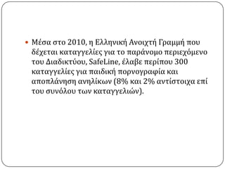  Μϋςα ςτο 2010, η Ελληνικό Ανοιχτό Γραµµό που
 δϋχεται καταγγελύεσ για το παρϊνοµο περιεχϐµενο
 του Διαδικτϑου, SafeLine, ϋλαβε περύπου 300
 καταγγελύεσ για παιδικό πορνογραφύα και
 αποπλϊνηςη ανηλύκων (8% και 2% αντύςτοιχα επύ
 του ςυνϐλου των καταγγελιών).
 