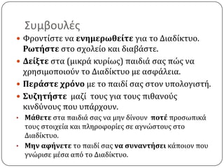 Συμβουλζσ
 Υροντύςτε να ενημερωθείτε για το Διαδύκτυο.
  Ρωτήςτε ςτο ςχολεύο και διαβϊςτε.
 Δείξτε ςτα (μικρϊ κυρύωσ) παιδιϊ ςασ πώσ να
  χρηςιμοποιοϑν το Διαδύκτυο με αςφϊλεια.
 Περάςτε χρόνο µε το παιδύ ςασ ςτον υπολογιςτό.
 ΢υζητήςτε μαζύ τουσ για τουσ πιθανοϑσ
  κινδϑνουσ που υπϊρχουν.
• Μάθετε ςτα παιδιϊ ςασ να μην δύνουν ποτέ προςωπικϊ
  τουσ ςτοιχεύα και πληροφορύεσ ςε αγνώςτουσ ςτο
  Διαδύκτυο.
• Μην αφήνετε το παιδύ ςασ να ςυναντήςει κϊποιον που
  γνώριςε µϋςα απϐ το Διαδύκτυο.
 