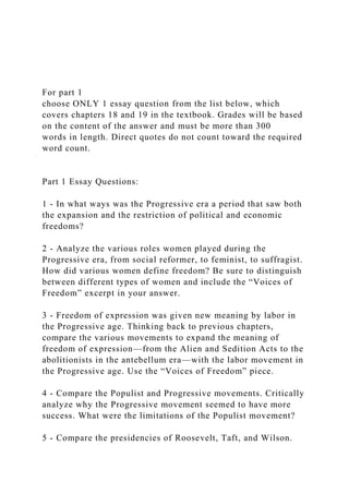 For part 1
choose ONLY 1 essay question from the list below, which
covers chapters 18 and 19 in the textbook. Grades will be based
on the content of the answer and must be more than 300
words in length. Direct quotes do not count toward the required
word count.
Part 1 Essay Questions:
1 - In what ways was the Progressive era a period that saw both
the expansion and the restriction of political and economic
freedoms?
2 - Analyze the various roles women played during the
Progressive era, from social reformer, to feminist, to suffragist.
How did various women define freedom? Be sure to distinguish
between different types of women and include the “Voices of
Freedom” excerpt in your answer.
3 - Freedom of expression was given new meaning by labor in
the Progressive age. Thinking back to previous chapters,
compare the various movements to expand the meaning of
freedom of expression—from the Alien and Sedition Acts to the
abolitionists in the antebellum era—with the labor movement in
the Progressive age. Use the “Voices of Freedom” piece.
4 - Compare the Populist and Progressive movements. Critically
analyze why the Progressive movement seemed to have more
success. What were the limitations of the Populist movement?
5 - Compare the presidencies of Roosevelt, Taft, and Wilson.
 