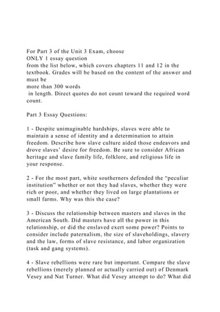 For Part 3 of the Unit 3 Exam, choose
ONLY 1 essay question
from the list below, which covers chapters 11 and 12 in the
textbook. Grades will be based on the content of the answer and
must be
more than 300 words
in length. Direct quotes do not count toward the required word
count.
Part 3 Essay Questions:
1 - Despite unimaginable hardships, slaves were able to
maintain a sense of identity and a determination to attain
freedom. Describe how slave culture aided those endeavors and
drove slaves’ desire for freedom. Be sure to consider African
heritage and slave family life, folklore, and religious life in
your response.
2 - For the most part, white southerners defended the “peculiar
institution” whether or not they had slaves, whether they were
rich or poor, and whether they lived on large plantations or
small farms. Why was this the case?
3 - Discuss the relationship between masters and slaves in the
American South. Did masters have all the power in this
relationship, or did the enslaved exert some power? Points to
consider include paternalism, the size of slaveholdings, slavery
and the law, forms of slave resistance, and labor organization
(task and gang systems).
4 - Slave rebellions were rare but important. Compare the slave
rebellions (merely planned or actually carried out) of Denmark
Vesey and Nat Turner. What did Vesey attempt to do? What did
 