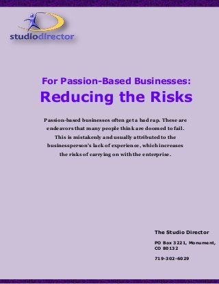 For Passion-Based Businesses:
Reducing the Risks
The Studio Director
PO Box 3221, Monument,
CO 80132
719-302-6029
Passion-based businesses often get a bad rap. These are
endeavors that many people think are doomed to fail.
This is mistakenly and usually attributed to the
businessperson’s lack of experience, which increases
the risks of carrying on with the enterprise.
 