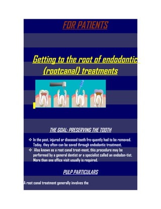 FOR PATIENTS

  Getting to the root of
 endodontics (rootcanal)
       treatments



            THE GOAL: PRESERVING THE TOOTH
 In the past, injured or diseased teeth fre-quently had to be removed.
      Today, they often can be saved through endodontic treatment.
   Also known as a root canal treat-ment, this procedure may be
 performed by a general dentist or a specialist called an endodon-tist.
               More than one office visit usually is required.
 