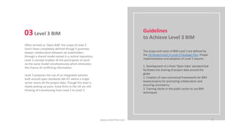 Often termed as ‘Open BIM’ the scope of Level 3
hasn’t been completely defined though it promises
deeper collaboration between all stakeholders
through a shared model stored in a central repository.
Level 3 concept enables all the participants to work
on the same model simultaneously which eliminates
the chance of conflicting information.
Level 3 proposes the use of an integrated solution
built around open standards like IFC where a single
server stores all the project data. Though this level is
slowly picking up pace, many firms in the UK are still
thinking of transitioning from Level 2 to Level 3.
03Level 3 BIM
The scope and vision of BIM Level 3 are defined by
the UK Government in Level 3 Strategic Plan. Proper
implementation and adoption of Level 3 require:
1. Development of a fresh ‘Open Data’ standard that
facilitates the sharing of project data around the
globe
2. Creation of new contractual frameworks for BIM-
based projects for promoting collaboration and
ensuring consistency
3. Training clients in the public sector to use BIM
techniques
Guidelines
to Achieve Level 3 BIM
www.united-bim.com 9
 