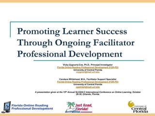 Promoting Learner Success Through Ongoing Facilitator Professional Development Vicky Zygouris-Coe, Ph.D., Principal Investigator Florida Online Reading Professional Development (FOR-PD) University of Central Florida vzygouri@mail.ucf.edu Candace Whitehead, M.A., Facilitator Support Specialist Florida Online Reading Professional Development (FOR-PD) University of Central Florida cgwhiteh@mail.ucf.edu A presentation given at the 15th Annual SLOAN-C International Conference on Online Learning, October 28-30, Orlando, Florida.  