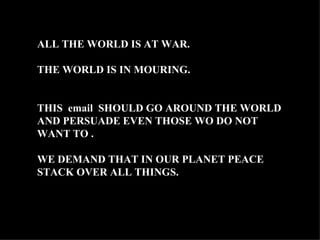 ALL THE WORLD IS AT WAR. THE WORLD IS IN MOURING. THIS  email  SHOULD GO AROUND THE WORLD AND PERSUADE EVEN THOSE WO DO NOT WANT TO .  WE DEMAND THAT IN OUR PLANET PEACE STACK OVER ALL THINGS. 