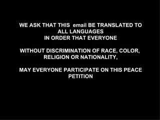 WE ASK THAT THIS  email BE TRANSLATED TO ALL LANGUAGES IN ORDER THAT EVERYONE WITHOUT DISCRIMINATION OF RACE, COLOR,  RELIGION OR NATIONALITY, MAY EVERYONE PARTICIPATE ON THIS PEACE PETITION 