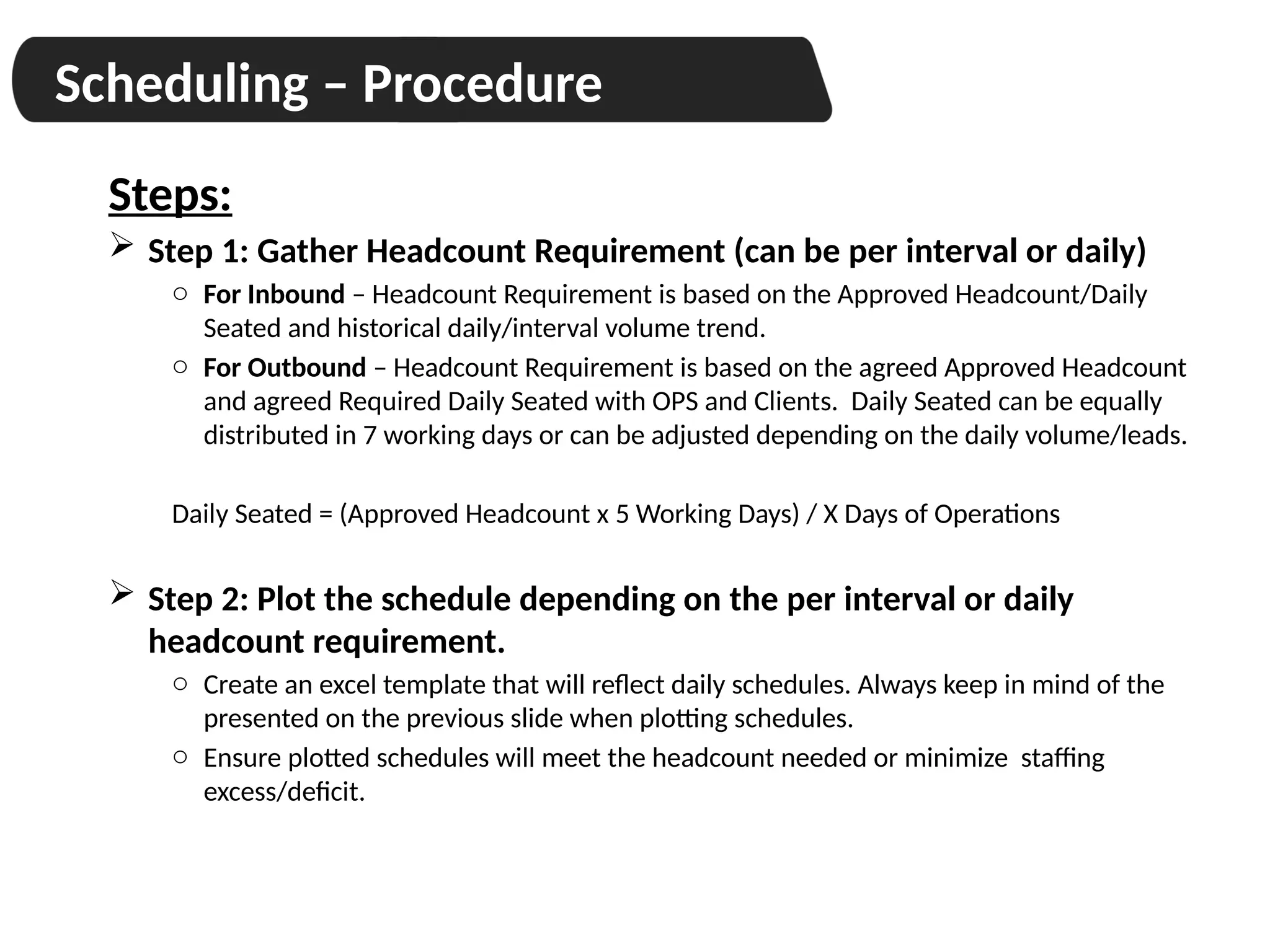 Scheduling – Procedure
Steps:
 Step 1: Gather Headcount Requirement (can be per interval or daily)
o For Inbound – Headcount Requirement is based on the Approved Headcount/Daily
Seated and historical daily/interval volume trend.
o For Outbound – Headcount Requirement is based on the agreed Approved Headcount
and agreed Required Daily Seated with OPS and Clients. Daily Seated can be equally
distributed in 7 working days or can be adjusted depending on the daily volume/leads.
Daily Seated = (Approved Headcount x 5 Working Days) / X Days of Operations
 Step 2: Plot the schedule depending on the per interval or daily
headcount requirement.
o Create an excel template that will reflect daily schedules. Always keep in mind of the
presented on the previous slide when plotting schedules.
o Ensure plotted schedules will meet the headcount needed or minimize staffing
excess/deficit.
 