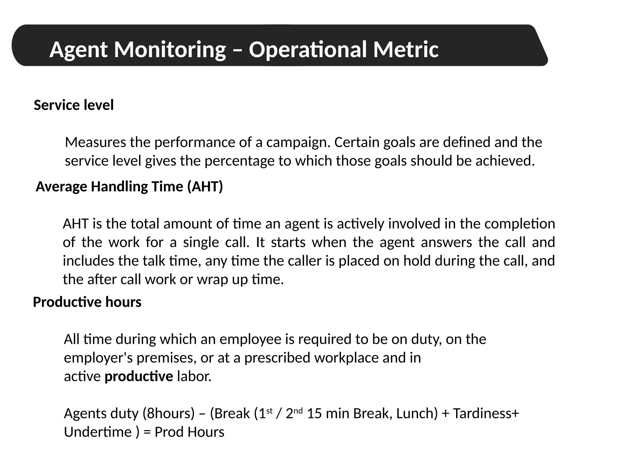 Workforce Management
Agent Monitoring – Operational Metric
Service level
Measures the performance of a campaign. Certain goals are defined and the
service level gives the percentage to which those goals should be achieved.
Productive hours
All time during which an employee is required to be on duty, on the
employer's premises, or at a prescribed workplace and in
active productive labor.
Agents duty (8hours) – (Break (1st
/ 2nd
15 min Break, Lunch) + Tardiness+
Undertime ) = Prod Hours
Average Handling Time (AHT)
AHT is the total amount of time an agent is actively involved in the completion
of the work for a single call. It starts when the agent answers the call and
includes the talk time, any time the caller is placed on hold during the call, and
the after call work or wrap up time.
 