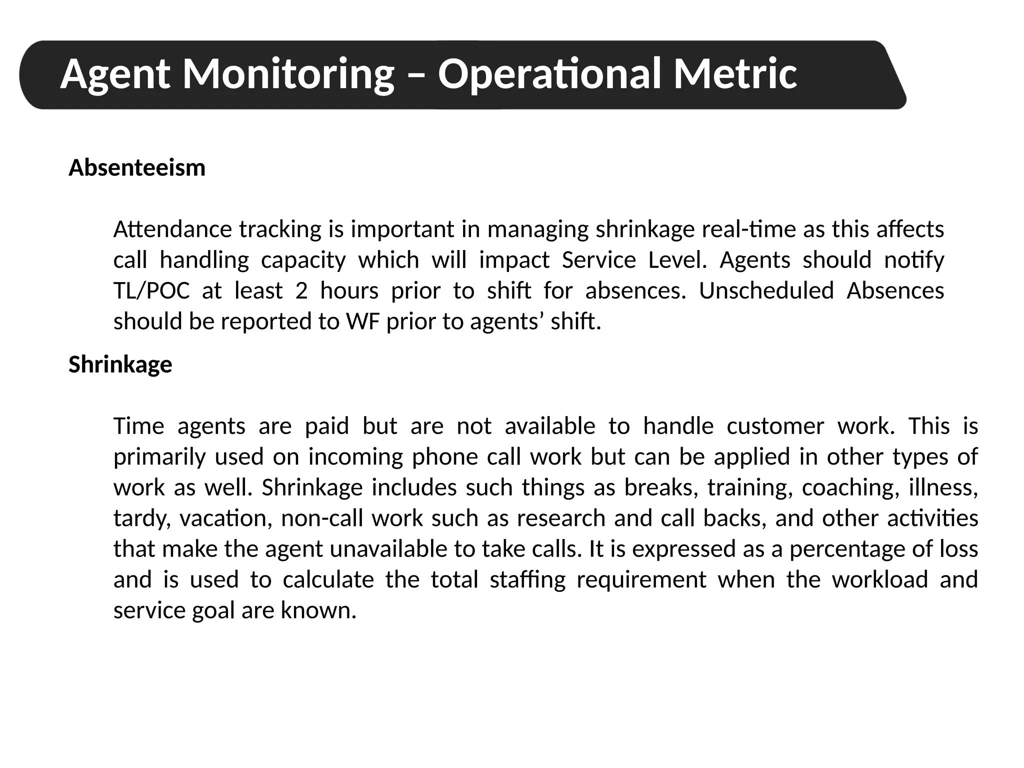 Agent Monitoring – Operational Metric
Absenteeism
Attendance tracking is important in managing shrinkage real-time as this affects
call handling capacity which will impact Service Level. Agents should notify
TL/POC at least 2 hours prior to shift for absences. Unscheduled Absences
should be reported to WF prior to agents’ shift.
Shrinkage
Time agents are paid but are not available to handle customer work. This is
primarily used on incoming phone call work but can be applied in other types of
work as well. Shrinkage includes such things as breaks, training, coaching, illness,
tardy, vacation, non-call work such as research and call backs, and other activities
that make the agent unavailable to take calls. It is expressed as a percentage of loss
and is used to calculate the total staffing requirement when the workload and
service goal are known.
 