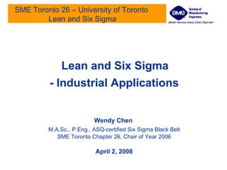 SME Toronto 26 – University of Toronto  Lean and Six Sigma Lean and Six Sigma - Industrial Applications Wendy Chen   M.A.Sc.,   P.Eng., ASQ-certified Six Sigma Black Belt SME Toronto Chapter 26, Chair of Year 2006 April 2, 2008 