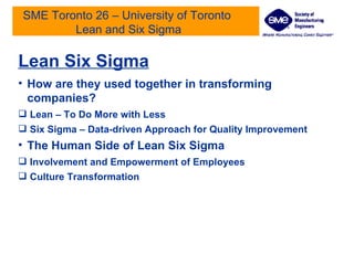 SME Toronto 26 – University of Toronto  Lean and Six Sigma Lean Six Sigma How are they used together in transforming companies? Lean – To Do More with Less Six Sigma – Data-driven Approach for Quality Improvement The Human Side of Lean Six Sigma Involvement and Empowerment of Employees Culture Transformation 