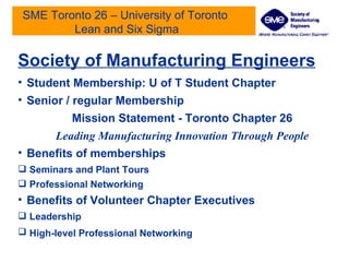 SME Toronto 26 – University of Toronto  Lean and Six Sigma Society of Manufacturing Engineers Student Membership: U of T Student Chapter Senior / regular Membership Mission Statement - Toronto Chapter 26 Leading Manufacturing Innovation Through People Benefits of memberships Seminars and Plant Tours Professional Networking Benefits of Volunteer Chapter Executives Leadership High-level Professional Networking   
