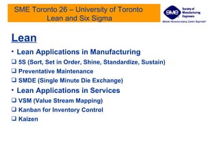 SME Toronto 26 – University of Toronto  Lean and Six Sigma Lean Lean Applications in Manufacturing 5S (Sort, Set in Order, Shine, Standardize, Sustain) Preventative Maintenance  SMDE (Single Minute Die Exchange) Lean Applications in Services  VSM (Value Stream Mapping) Kanban for Inventory Control Kaizen  