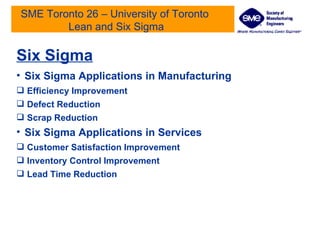 SME Toronto 26 – University of Toronto  Lean and Six Sigma Six Sigma Six Sigma Applications in Manufacturing Efficiency Improvement Defect Reduction Scrap Reduction Six Sigma Applications in Services  Customer Satisfaction Improvement Inventory Control Improvement Lead Time Reduction 
