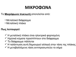 ΜΙΚΡΟΦΩΝΑ
Το Μικρόφωνο πυκνωτή αποτελείται από:
• Μεταλλικό διάφραγμα
• Μεταλλική πλάκα
Πως λειτουργεί:
 Η μεταλλική πλάκα είναι ηλεκτρικά φορτισμένη
 Ηχητικά κύματα προσπίπτουν στο διάφραγμα
 Το διάφραγμα πάλλεται
 Η ταλάντωση αυτή δημιουργεί αλλαγή στην τάση της πλάκας
 Η μεταβαλλόμενη τάση αντιπροσωπεύει το σήμα

 