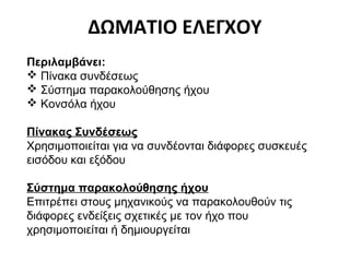 ΔΩΜΑΤΙΟ ΕΛΕΓΧΟΥ
Περιλαμβάνει:
 Πίνακα συνδέσεως
 Σύστημα παρακολούθησης ήχου
 Κονσόλα ήχου
Πίνακας Συνδέσεως
Χρησιμοποιείται για να συνδέονται διάφορες συσκευές
εισόδου και εξόδου
Σύστημα παρακολούθησης ήχου
Επιτρέπει στους μηχανικούς να παρακολουθούν τις
διάφορες ενδείξεις σχετικές με τον ήχο που
χρησιμοποιείται ή δημιουργείται

 