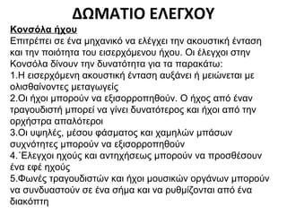 ΔΩΜΑΤΙΟ ΕΛΕΓΧΟΥ
Κονσόλα ήχου
Επιτρέπει σε ένα μηχανικό να ελέγχει την ακουστική ένταση
και την ποιότητα του εισερχόμενου ήχου. Οι έλεγχοι στην
Κονσόλα δίνουν την δυνατότητα για τα παρακάτω:
1.Η εισερχόμενη ακουστική ένταση αυξάνει ή μειώνεται με
ολισθαίνοντες μεταγωγείς
2.Οι ήχοι μπορούν να εξισορροπηθούν. Ο ήχος από έναν
τραγουδιστή μπορεί να γίνει δυνατότερος και ήχοι από την
ορχήστρα απαλότεροι
3.Οι υψηλές, μέσου φάσματος και χαμηλών μπάσων
συχνότητες μπορούν να εξισορροπηθούν
4.΄Ελεγχοι ηχούς και αντηχήσεως μπορούν να προσθέσουν
ένα εφέ ηχούς
5.Φωνές τραγουδιστών και ήχοι μουσικών οργάνων μπορούν
να συνδυαστούν σε ένα σήμα και να ρυθμίζονται από ένα
διακόπτη

 
