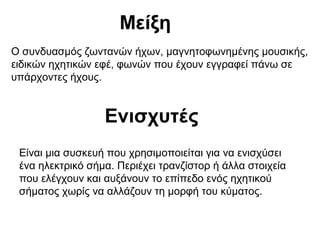 Μείξη
Ο συνδυασμός ζωντανών ήχων, μαγνητοφωνημένης μουσικής,
ειδικών ηχητικών εφέ, φωνών που έχουν εγγραφεί πάνω σε
υπάρχοντες ήχους.

Ενισχυτές
Είναι μια συσκευή που χρησιμοποιείται για να ενισχύσει
ένα ηλεκτρικό σήμα. Περιέχει τρανζίστορ ή άλλα στοιχεία
που ελέγχουν και αυξάνουν το επίπεδο ενός ηχητικού
σήματος χωρίς να αλλάζουν τη μορφή του κύματος.

 