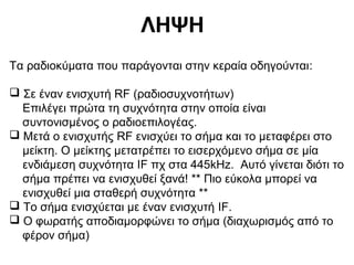 ΛΗΨΗ
Τα ραδιοκύματα που παράγονται στην κεραία οδηγούνται:
 Σε έναν ενισχυτή RF (ραδιοσυχνοτήτων)
Επιλέγει πρώτα τη συχνότητα στην οποία είναι
συντονισμένος ο ραδιοεπιλογέας.
 Μετά ο ενισχυτής RF ενισχύει το σήμα και το μεταφέρει στο
μείκτη. Ο μείκτης μετατρέπει το εισερχόμενο σήμα σε μία
ενδιάμεση συχνότητα IF πχ στα 445kHz. Αυτό γίνεται διότι το
σήμα πρέπει να ενισχυθεί ξανά! ** Πιο εύκολα μπορεί να
ενισχυθεί μια σταθερή συχνότητα **
 Το σήμα ενισχύεται με έναν ενισχυτή IF.
 Ο φωρατής αποδιαμορφώνει το σήμα (διαχωρισμός από το
φέρον σήμα)

 