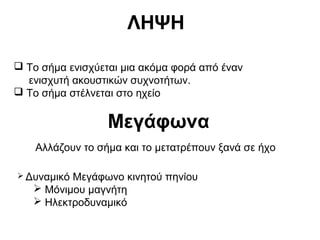 ΛΗΨΗ
 Το σήμα ενισχύεται μια ακόμα φορά από έναν
ενισχυτή ακουστικών συχνοτήτων.
 Το σήμα στέλνεται στο ηχείο

Μεγάφωνα
Αλλάζουν το σήμα και το μετατρέπουν ξανά σε ήχο
 Δυναμικό

Μεγάφωνο κινητού πηνίου
 Μόνιμου μαγνήτη
 Ηλεκτροδυναμικό

 