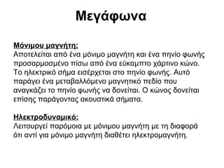 Μεγάφωνα
Μόνιμου μαγνήτη:
Αποτελείται από ένα μόνιμο μαγνήτη και ένα πηνίο φωνής
προσαρμοσμένο πίσω από ένα εύκαμπτο χάρτινο κώνο.
Το ηλεκτρικό σήμα εισέρχεται στο πηνίο φωνής. Αυτό
παράγει ένα μεταβαλλόμενο μαγνητικό πεδίο που
αναγκάζει το πηνίο φωνής να δονείται. Ο κώνος δονείται
επίσης παράγοντας ακουστικά σήματα.
Ηλεκτροδυναμικό:
Λειτουργεί παρόμοια με μόνιμου μαγνήτη με τη διαφορά
ότι αντί για μόνιμο μαγνήτη διαθέτει ηλεκτρομαγνήτη.

 