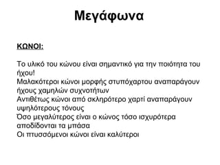 Μεγάφωνα
ΚΩΝΟΙ:
Το υλικό του κώνου είναι σημαντικό για την ποιότητα του
ήχου!
Μαλακότεροι κώνοι μορφής στυπόχαρτου αναπαράγουν
ήχους χαμηλών συχνοτήτων
Αντιθέτως κώνοι από σκληρότερο χαρτί αναπαράγουν
υψηλότερους τόνους
Όσο μεγαλύτερος είναι ο κώνος τόσο ισχυρότερα
αποδίδονται τα μπάσα
Οι πτυσσόμενοι κώνοι είναι καλύτεροι

 