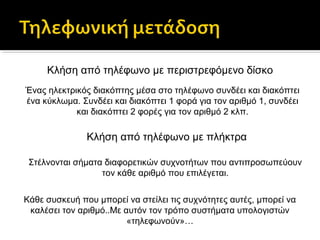 Κλήση από τηλέφωνο με περιστρεφόμενο δίσκο
Ένας ηλεκτρικός διακόπτης μέσα στο τηλέφωνο συνδέει και διακόπτει
ένα κύκλωμα. Συνδέει και διακόπτει 1 φορά για τον αριθμό 1, συνδέει
και διακόπτει 2 φορές για τον αριθμό 2 κλπ.

Κλήση από τηλέφωνο με πλήκτρα
Στέλνονται σήματα διαφορετικών συχνοτήτων που αντιπροσωπεύουν
τον κάθε αριθμό που επιλέγεται.
Κάθε συσκευή που μπορεί να στείλει τις συχνότητες αυτές, μπορεί να
καλέσει τον αριθμό..Με αυτόν τον τρόπο συστήματα υπολογιστών
«τηλεφωνούν»…

 