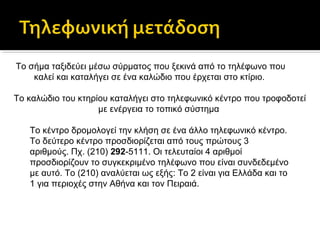 Το σήμα ταξιδεύει μέσω σύρματος που ξεκινά από το τηλέφωνο που
καλεί και καταλήγει σε ένα καλώδιο που έρχεται στο κτίριο.
Το καλώδιο του κτηρίου καταλήγει στο τηλεφωνικό κέντρο που τροφοδοτεί
με ενέργεια το τοπικό σύστημα
Το κέντρο δρομολογεί την κλήση σε ένα άλλο τηλεφωνικό κέντρο.
Το δεύτερο κέντρο προσδιορίζεται από τους πρώτους 3
αριθμούς. Πχ. (210) 292-5111. Οι τελευταίοι 4 αριθμοί
προσδιορίζουν το συγκεκριμένο τηλέφωνο που είναι συνδεδεμένο
με αυτό. Το (210) αναλύεται ως εξής: Το 2 είναι για Ελλάδα και το
1 για περιοχές στην Αθήνα και τον Πειραιά.

 