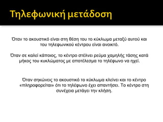 Όταν το ακουστικό είναι στη θέση του το κύκλωμα μεταξύ αυτού και
του τηλεφωνικού κέντρου είναι ανοικτό.
Όταν σε καλεί κάποιος, το κέντρο στέλνει ρεύμα χαμηλής τάσης κατά
μήκος του κυκλώματος με αποτέλεσμα το τηλέφωνο να ηχεί.

Όταν σηκώνεις το ακουστικό το κύκλωμα κλείνει και το κέντρο
«πληροφορείται» ότι το τηλέφωνο έχει απαντήσει. Το κέντρο στη
συνέχεια μετάγει την κλήση.

 