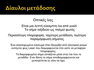 Οπτικές ίνες
Είναι μια λεπτή εύκαμπτη ίνα από γυαλί
Το σήμα ταξιδεύει ως παλμοί φωτός
Περισσότερη πληροφορία, ταχύτερη μετάδοση, λιγότερη
παραμόρφωση σήματος
Ένα ολοκληρωμένο κύκλωμα όταν διεγερθεί από ηλεκτρικό ρεύμα
εκπέμπει φώς Laser που διαμορφώνεται έτσι ώστε να μεταφέρει
πληροφορίες.
Το διαμορφωμένο σήμα εστιάζεται μέσα στην ίνα που το
μεταδίδει. Στον δέκτη το σήμα αποδιαμορφώνεται και
μετατρέπεται εκ νέου σε ήχο.

 