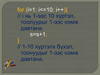 for (i=1; i<=10; i++){
// i нь 1-ээс 10 хүртэл,
  тоолуурыг 1-ээс нэмж
  давтана.
       s=s+1;
}
// 1-10 хүртэлх бүхэл,
  тоонуудыг 1-ээс нэмж
  давтана.
 