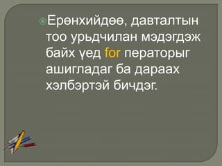 Ерөнхийдөө,  давталтын
тоо урьдчилан мэдэгдэж
байх үед for ператорыг
ашигладаг ба дараах
хэлбэртэй бичдэг.
 
