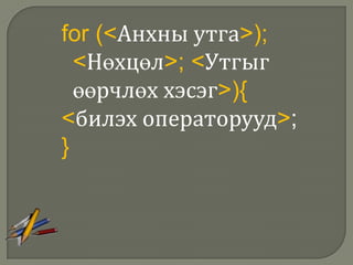 for (<Анхны утга>);
  <Нөхцөл>; <Утгыг
  өөрчлөх хэсэг>){
<билэх операторууд>;
}
 
