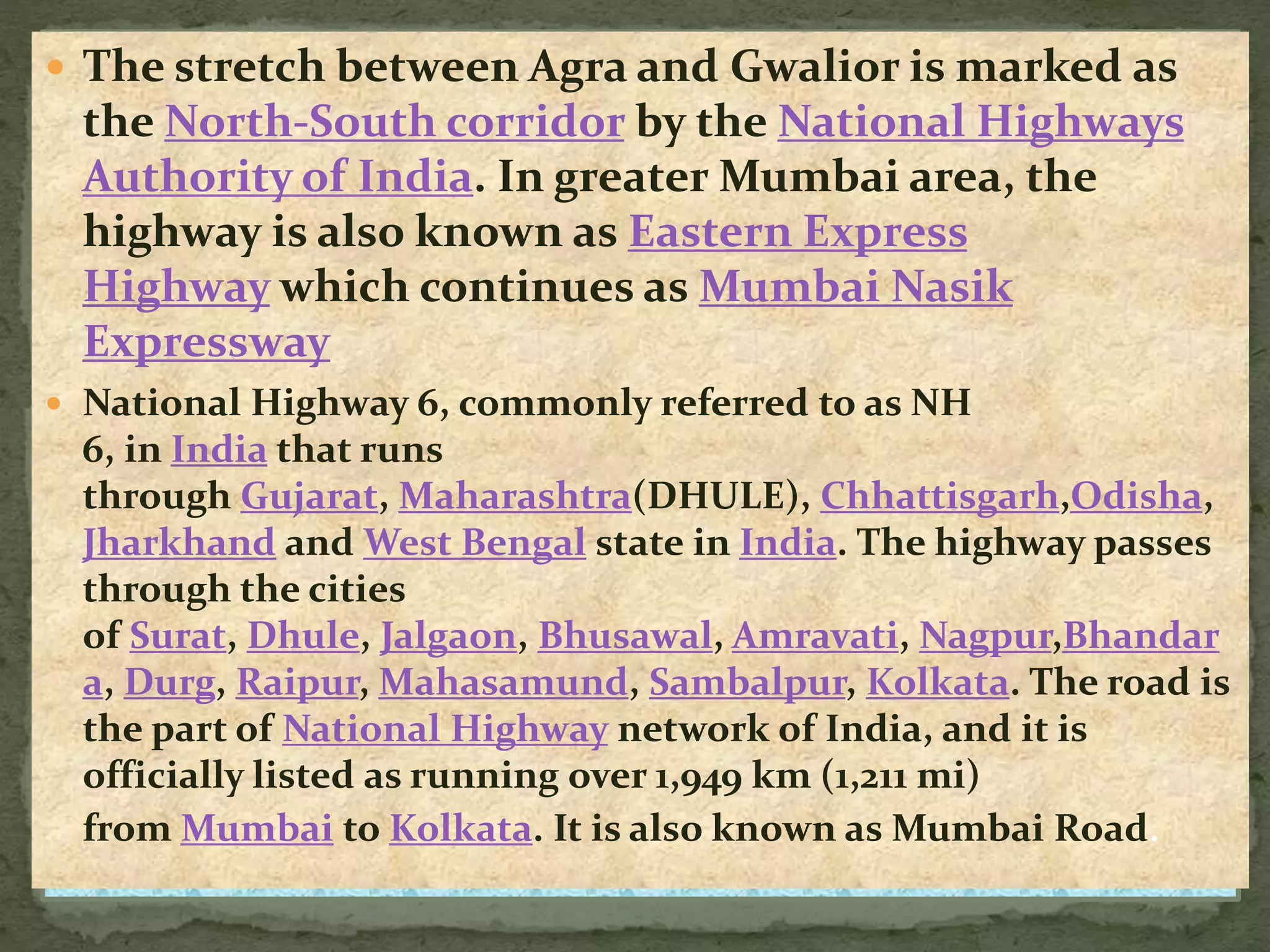  The stretch between Agra and Gwalior is marked as
the North-South corridor by the National Highways
Authority of India. In greater Mumbai area, the
highway is also known as Eastern Express
Highway which continues as Mumbai Nasik
Expressway
 National Highway 6, commonly referred to as NH
6, in India that runs
through Gujarat, Maharashtra(DHULE), Chhattisgarh,Odisha,
Jharkhand and West Bengal state in India. The highway passes
through the cities
of Surat, Dhule, Jalgaon, Bhusawal, Amravati, Nagpur,Bhandar
a, Durg, Raipur, Mahasamund, Sambalpur, Kolkata. The road is
the part of National Highway network of India, and it is
officially listed as running over 1,949 km (1,211 mi)
from Mumbai to Kolkata. It is also known as Mumbai Road.
 