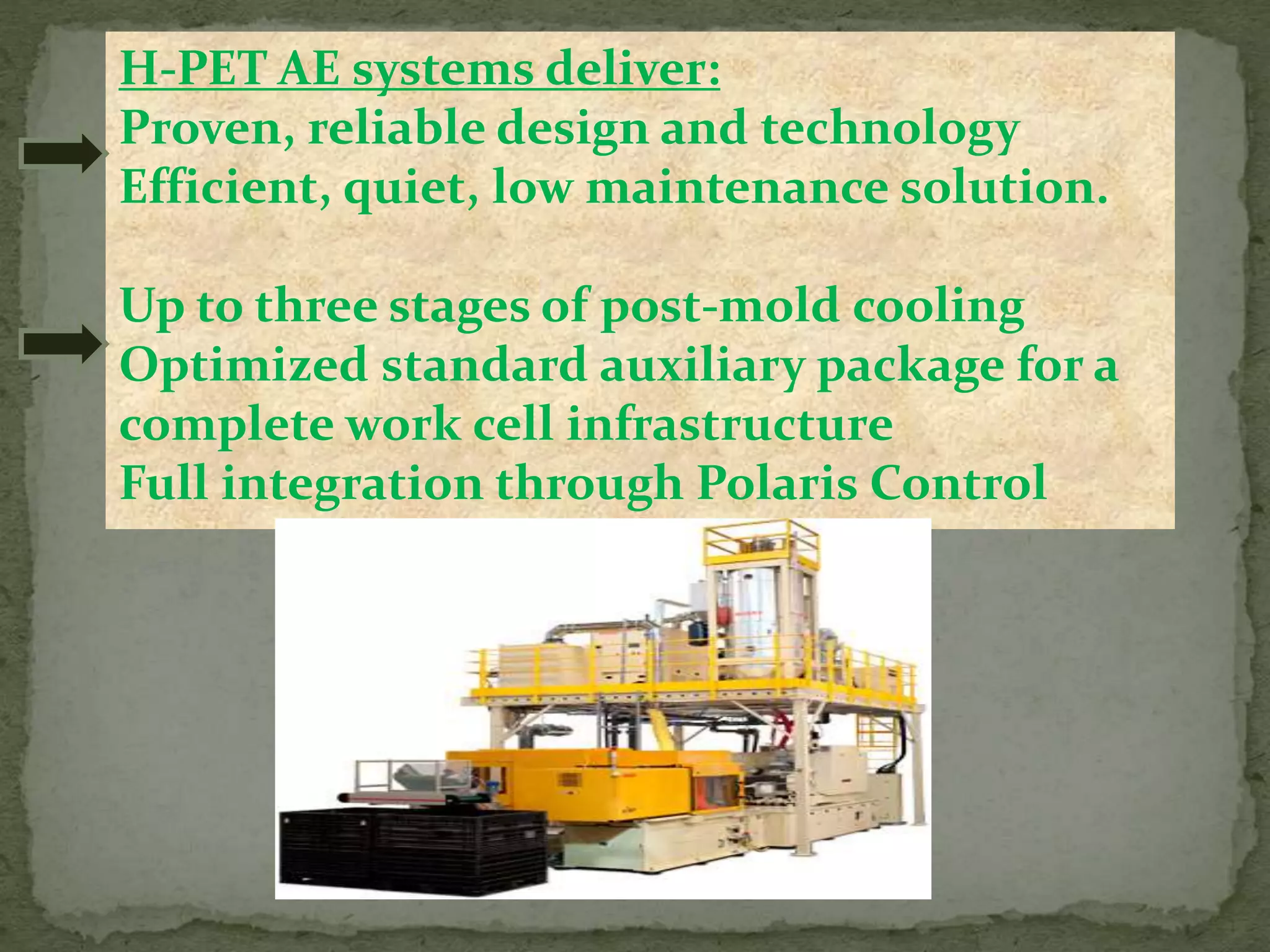 H-PET AE systems deliver:
Proven, reliable design and technology
Efficient, quiet, low maintenance solution.
Up to three stages of post-mold cooling
Optimized standard auxiliary package for a
complete work cell infrastructure
Full integration through Polaris Control
 