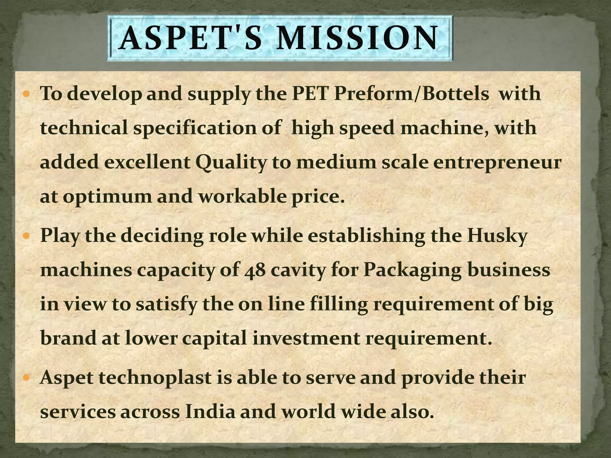  To develop and supply the PET Preform/Bottels with
technical specification of high speed machine, with
added excellent Quality to medium scale entrepreneur
at optimum and workable price.
 Play the deciding role while establishing the Husky
machines capacity of 48 cavity for Packaging business
in view to satisfy the on line filling requirement of big
brand at lower capital investment requirement.
 Aspet technoplast is able to serve and provide their
services across India and world wide also.
 