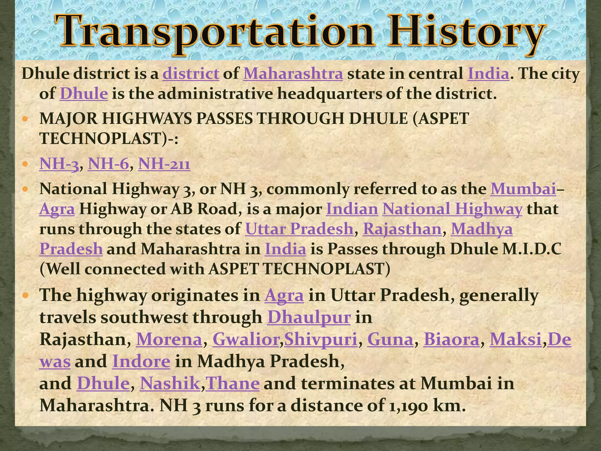 Dhule district is a district of Maharashtra state in central India. The city
of Dhule is the administrative headquarters of the district.
 MAJOR HIGHWAYS PASSES THROUGH DHULE (ASPET
TECHNOPLAST)-:
 NH-3, NH-6, NH-211
 National Highway 3, or NH 3, commonly referred to as the Mumbai–
Agra Highway or AB Road, is a major Indian National Highway that
runs through the states of Uttar Pradesh, Rajasthan, Madhya
Pradesh and Maharashtra in India is Passes through Dhule M.I.D.C
(Well connected with ASPET TECHNOPLAST)
 The highway originates in Agra in Uttar Pradesh, generally
travels southwest through Dhaulpur in
Rajasthan, Morena, Gwalior,Shivpuri, Guna, Biaora, Maksi,De
was and Indore in Madhya Pradesh,
and Dhule, Nashik,Thane and terminates at Mumbai in
Maharashtra. NH 3 runs for a distance of 1,190 km.
 