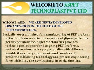WHO WE ARE-: WE ARE NEWLY DEVELOPED
ORGANIZATION IN THE FIELD OF PET
PREFORM/BOTTLES.
Basically we established for manufacturing of PET preform
to the bottle manufacturing capacity of 385000 preforms
per day per machine. Aspet Machineries provides
technological support by designing PET Preforms,
technical services and supply of quality with different
moulds & auxiliary equipments and transfers the
preforms to blowing technology and process engineering
for establishing the new business in packaging line.
 