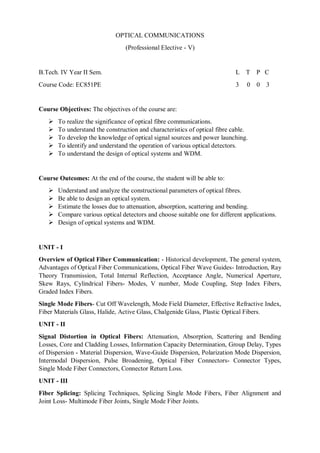 OPTICAL COMMUNICATIONS
(Professional Elective - V)
B.Tech. IV Year II Sem. L T P C
Course Code: EC851PE 3 0 0 3
Course Objectives: The objectives of the course are:
 To realize the significance of optical fibre communications.
 To understand the construction and characteristics of optical fibre cable.
 To develop the knowledge of optical signal sources and power launching.
 To identify and understand the operation of various optical detectors.
 To understand the design of optical systems and WDM.
Course Outcomes: At the end of the course, the student will be able to:
 Understand and analyze the constructional parameters of optical fibres.
 Be able to design an optical system.
 Estimate the losses due to attenuation, absorption, scattering and bending.
 Compare various optical detectors and choose suitable one for different applications.
 Design of optical systems and WDM.
UNIT - I
Overview of Optical Fiber Communication: - Historical development, The general system,
Advantages of Optical Fiber Communications, Optical Fiber Wave Guides- Introduction, Ray
Theory Transmission, Total Internal Reflection, Acceptance Angle, Numerical Aperture,
Skew Rays, Cylindrical Fibers- Modes, V number, Mode Coupling, Step Index Fibers,
Graded Index Fibers.
Single Mode Fibers- Cut Off Wavelength, Mode Field Diameter, Effective Refractive Index,
Fiber Materials Glass, Halide, Active Glass, Chalgenide Glass, Plastic Optical Fibers.
UNIT - II
Signal Distortion in Optical Fibers: Attenuation, Absorption, Scattering and Bending
Losses, Core and Cladding Losses, Information Capacity Determination, Group Delay, Types
of Dispersion - Material Dispersion, Wave-Guide Dispersion, Polarization Mode Dispersion,
Intermodal Dispersion, Pulse Broadening, Optical Fiber Connectors- Connector Types,
Single Mode Fiber Connectors, Connector Return Loss.
UNIT - III
Fiber Splicing: Splicing Techniques, Splicing Single Mode Fibers, Fiber Alignment and
Joint Loss- Multimode Fiber Joints, Single Mode Fiber Joints.
 