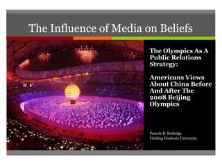 The Influence of Media on Beliefs
The Olympics As A
Public Relations
Strategy:
Americans Views
About China Before
And After The
2008 Beijing
Olympics
Pamela B. Rutledge
Fielding Graduate University
 