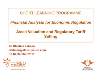 SHORT LEARNING PROGRAMME
Financial Analysis for Economic Regulation
Asset Valuation and Regulatory Tariff
Setting
Dr Stephen Labson
slabson@sleconomics.com
10 September 2015
www.competition.org.za
 