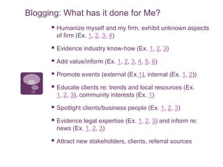 Blogging: What has it done for Me?
 Humanize myself and my firm, exhibit unknown aspects
of firm (Ex. 1, 2, 3, 4)
 Evidence industry know-how (Ex. 1, 2, 3)
 Add value/inform (Ex. 1, 2, 3, 4, 5, 6)
 Promote events (external (Ex.1), internal (Ex. 1, 2))
 Educate clients re: trends and local resources (Ex.
1, 2, 3), community interests (Ex. 1)
 Spotlight clients/business people (Ex. 1, 2, 3)
 Evidence legal expertise (Ex. 1, 2, 3) and inform re:
news (Ex. 1, 2, 3)
 Attract new stakeholders, clients, referral sources
 