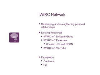 IWIRC Network
 Maintaining and strengthening personal
relationships
 Existing Resources
 IWIRC Int’l LinkedIn Group
 IWIRC Int’l Facebook
 Houston, NY and NEON
 IWIRC Int’l YouTube
 Example(s)
 Carrianne
 Pia
 