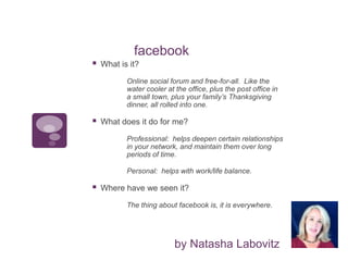 facebook
by Natasha Labovitz
 What is it?
Online social forum and free-for-all. Like the
water cooler at the office, plus the post office in
a small town, plus your family’s Thanksgiving
dinner, all rolled into one.
 What does it do for me?
Professional: helps deepen certain relationships
in your network, and maintain them over long
periods of time.
Personal: helps with work/life balance.
 Where have we seen it?
The thing about facebook is, it is everywhere.
 
