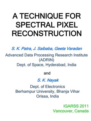 A TECHNIQUE FOR
    SPECTRAL PIXEL
   RECONSTRUCTION
   S. K. Patra, J. Saibaba, Geeta Varadan
Advanced Data Processing Research Institute
                 (ADRIN)
     Dept. of Space, Hyderabad, India

                    and
                S. K. Nayak
           Dept. of Electronics
     Berhampur University, Bhanja Vihar
               Orissa, India

                               IGARSS 2011
                          Vancouver, Canada
 
