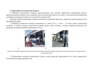 7.3 Обустройство остановочных пунктов
7.3.1Ширина остановочных площадок, предназначенных для остановки маршрутных транспортных средств,
принимается равной ширине полосы проезжей части автомобильной дороги, а их длина –с учетом расчетной пропускной
способности остановочного пункта, но не менее 20 м и не более 60 м.
Дорожная одежда остановочных площадок выполняется одинаковой прочности с дорожной одеждой проезжей части
автомобильной дороги.
7.3.2Ширина посадочной площадки принимается не менее 3,0 м, а длина – не менее длины остановочной
площадки. В общую площадь посадочной площадки входит место посадки и высадки инвалидов (рисунок 46),
параметры которого принимаются равными2,0 х 2,0 м.

а)

б)

Рисунок 46– Примеры применения механической (а) и автоматической (б) аппарели автобуса на посадочной площадке в габаритах места
посадки инвалидов

7.3.3Посадочную площадку остановочного пункта следует выполнять приподнятой на 0,2 мнад поверхностью
остановочной площадки (рисунок 47а).

 