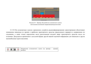 Рисунок 65 – Пример обустройства остановочного пункта
тактильными наземными направляющимиуказателями

11.3.10 На остановочных пунктах применение устройств радиоинформированияи ориентирования обеспечивает
оповещение инвалидов по зрению о прибытии транспортного средства определенного маршрута и направлении его
следования, а также точное определение места расположения входной двери транспортного средства после его
остановки. Допускается применение в доступной форме другой важной звуковой информации для инвалидов и других
маломобильных групп населения.

Направление остановочного пункта (на примере – трамвай,
автобус)

 