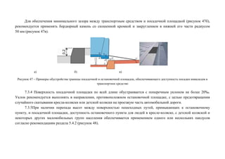 Для обеспечения минимального зазора между транспортным средством и посадочной площадкой (рисунок 47б),
рекомендуется применять бордюрный камень со скошенной кромкой и закруглением в нижней его части радиусом
50 мм (рисунок 47в).

а)

б)

в)

Рисунок 47 – Примеры обустройства границы посадочной и остановочной площадок, обеспечивающего доступность посадки инвалидов в
транспортное средство

7.3.4 Поверхность посадочной площадки по всей длине обустраивается с поперечным уклоном не более 20‰.
Уклон рекомендуется выполнять в направлении, противоположном остановочной площадке, с целью предотвращения
случайного скатывания кресла-коляски или детской коляски на проезжую часть автомобильной дороги.
7.3.5При наличии перепада высот между поверхностью пешеходных путей, примыкающих к остановочному
пункту, и посадочной площадки, доступность остановочного пункта для людей в кресле-коляске, с детской коляской и
некоторых других маломобильных групп населения обеспечивается применением одного или нескольких пандусов
согласно рекомендациям раздела 5.4.2 (рисунок 48).

 