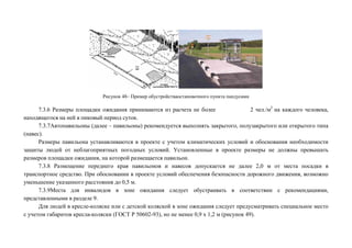 Рисунок 48– Пример обустройстваостановочного пункта пандусами

7.3.6 Размеры площадки ожидания принимаются из расчета не более
2 чел./м2 на каждого человека,
находящегося на ней в пиковый период суток.
7.3.7Автопавильоны (далее – павильоны) рекомендуется выполнять закрытого, полузакрытого или открытого типа
(навес).
Размеры павильона устанавливаются в проекте с учетом климатических условий и обоснования необходимости
защиты людей от неблагоприятных погодных условий. Установленные в проекте размеры не должны превышать
размеров площадки ожидания, на которой размещается павильон.
7.3.8 Размещение переднего края павильонов и навесов допускается не далее 2,0 м от места посадки в
транспортное средство. При обосновании в проекте условий обеспечения безопасности дорожного движения, возможно
уменьшение указанного расстояния до 0,5 м.
7.3.9Места для инвалидов в зоне ожидания следует обустраивать в соответствии с рекомендациями,
представленными в разделе 9.
Для людей в кресле-коляске или с детской коляской в зоне ожидания следует предусматривать специальное место
с учетом габаритов кресла-коляски (ГОСТ Р 50602-93), но не менее 0,9 х 1,2 м (рисунок 49).

 